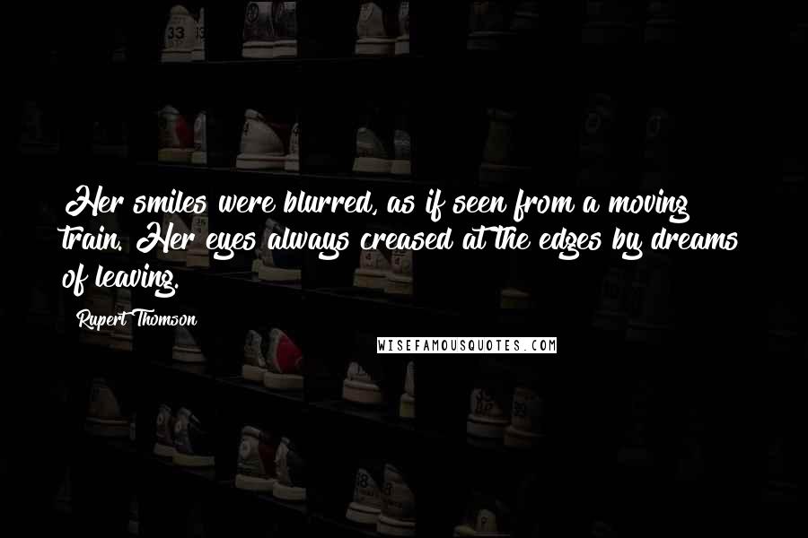 Rupert Thomson quotes: Her smiles were blurred, as if seen from a moving train. Her eyes always creased at the edges by dreams of leaving.