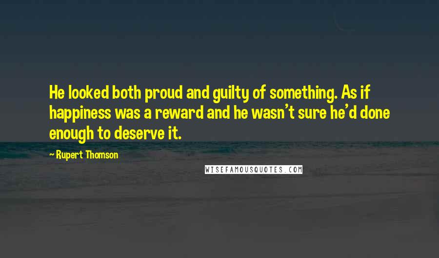 Rupert Thomson quotes: He looked both proud and guilty of something. As if happiness was a reward and he wasn't sure he'd done enough to deserve it.