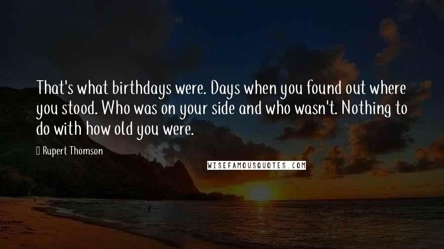 Rupert Thomson quotes: That's what birthdays were. Days when you found out where you stood. Who was on your side and who wasn't. Nothing to do with how old you were.