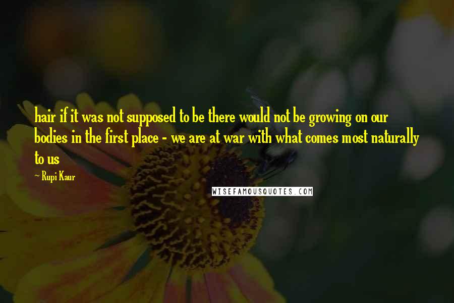 Rupi Kaur quotes: hair if it was not supposed to be there would not be growing on our bodies in the first place - we are at war with what comes most naturally Rupi Kaur quotes: hair if it was not supposed to be there would not be growing on our bodies in the first place - we are at war with what comes most naturally