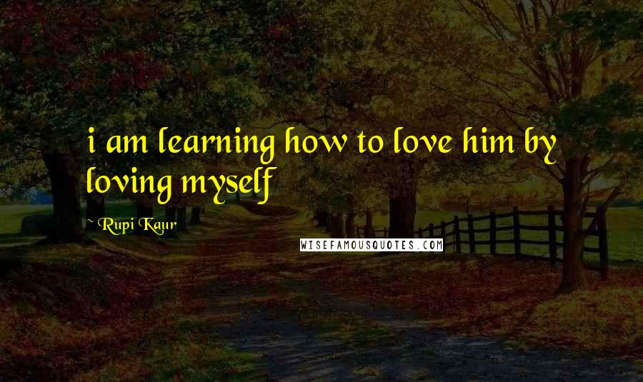 Rupi Kaur quotes: i am learning how to love him by loving myself