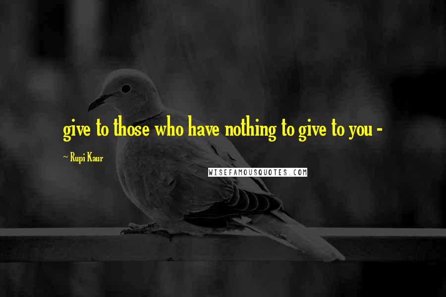 Rupi Kaur quotes: give to those who have nothing to give to you -