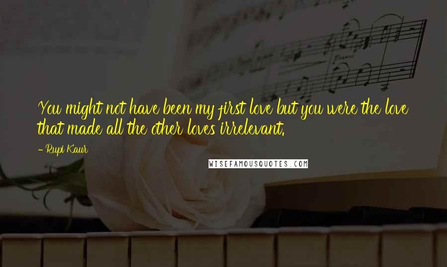 Rupi Kaur quotes: You might not have been my first love but you were the love that made all the other loves irrelevant. Rupi Kaur quotes: You might not have been my first love but you were the love that made all the other loves irrelevant.