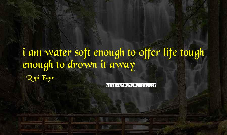 Rupi Kaur quotes: i am water soft enough to offer life tough enough to drown it away