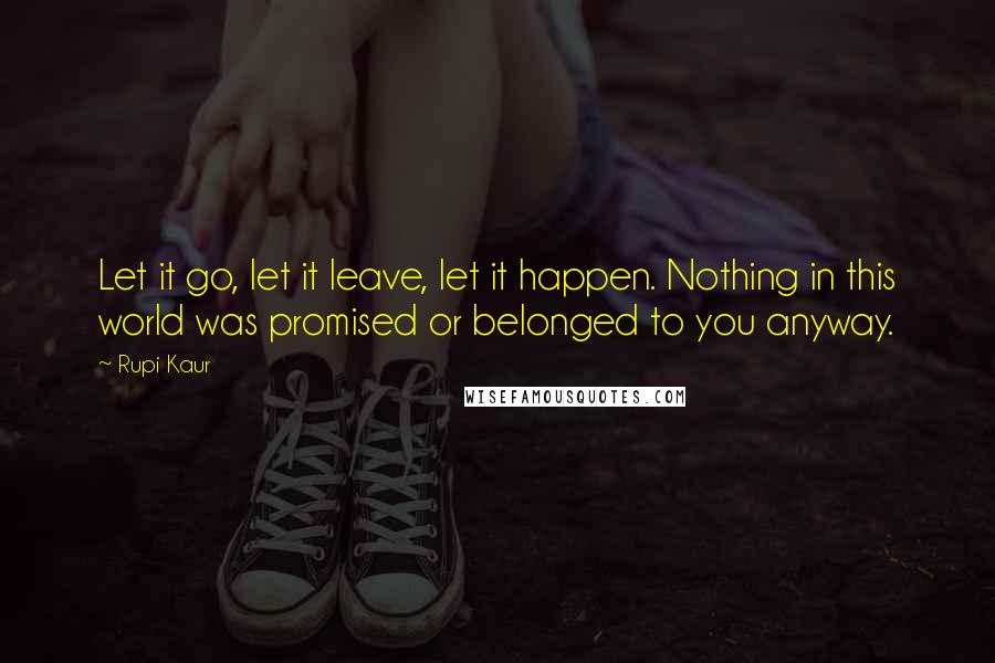 Rupi Kaur quotes: Let it go, let it leave, let it happen. Nothing in this world was promised or belonged to you anyway. Rupi Kaur quotes: Let it go, let it leave, let it happen. Nothing in this world was promised or belonged to you anyway.