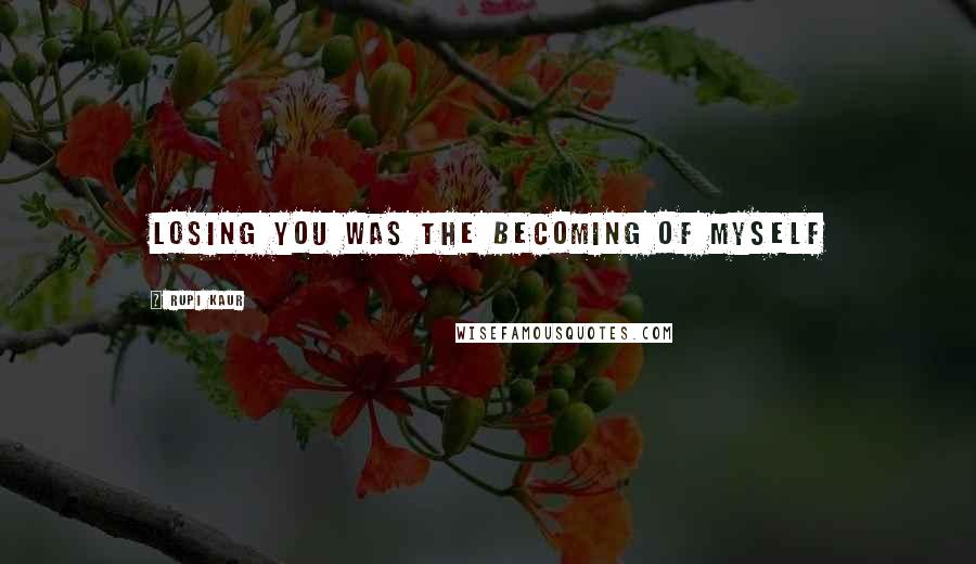 Rupi Kaur quotes: losing you was the becoming of myself