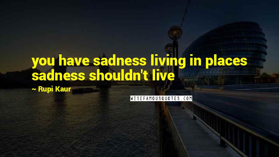 Rupi Kaur quotes: you have sadness living in places sadness shouldn't live