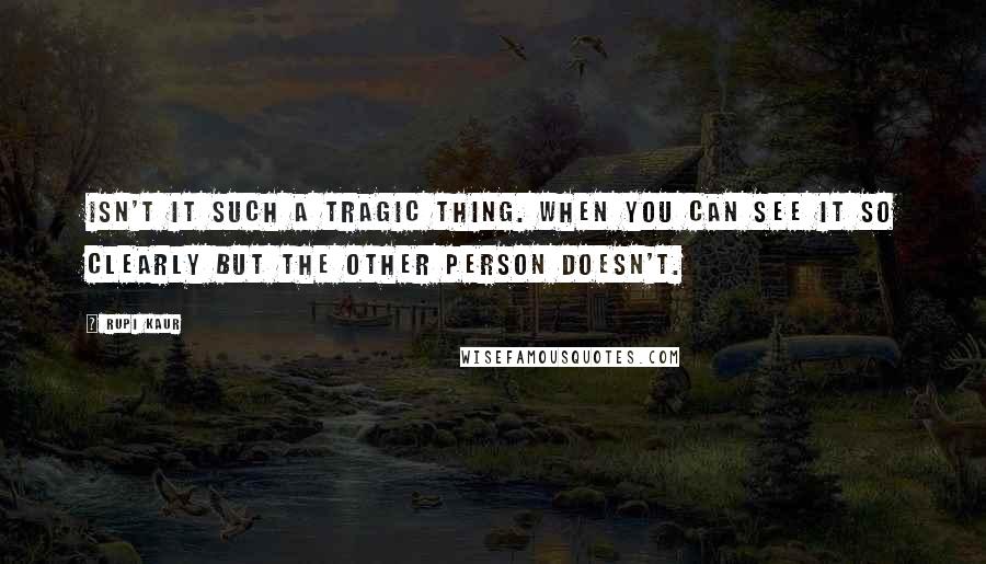 Rupi Kaur quotes: isn't it such a tragic thing. when you can see it so clearly but the other person doesn't.