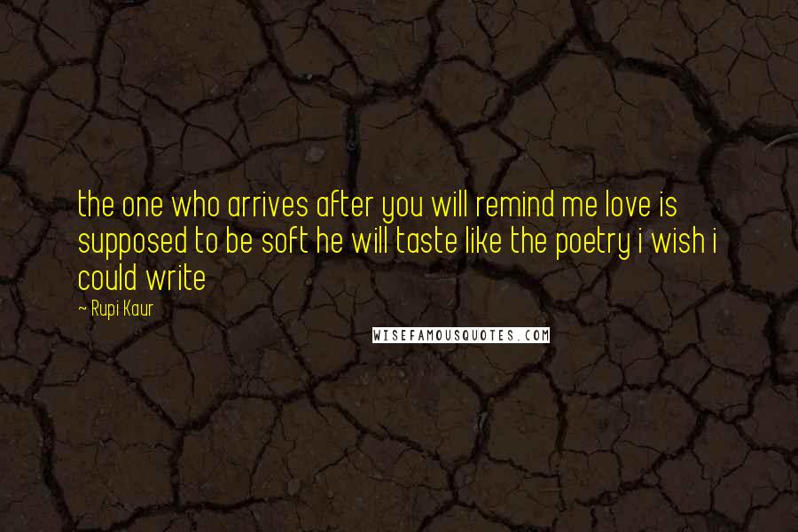 Rupi Kaur quotes: the one who arrives after you will remind me love is supposed to be soft he will taste like the poetry i wish i could write