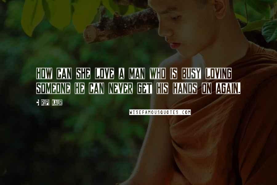 Rupi Kaur quotes: how can she love a man who is busy loving someone he can never get his hands on again.