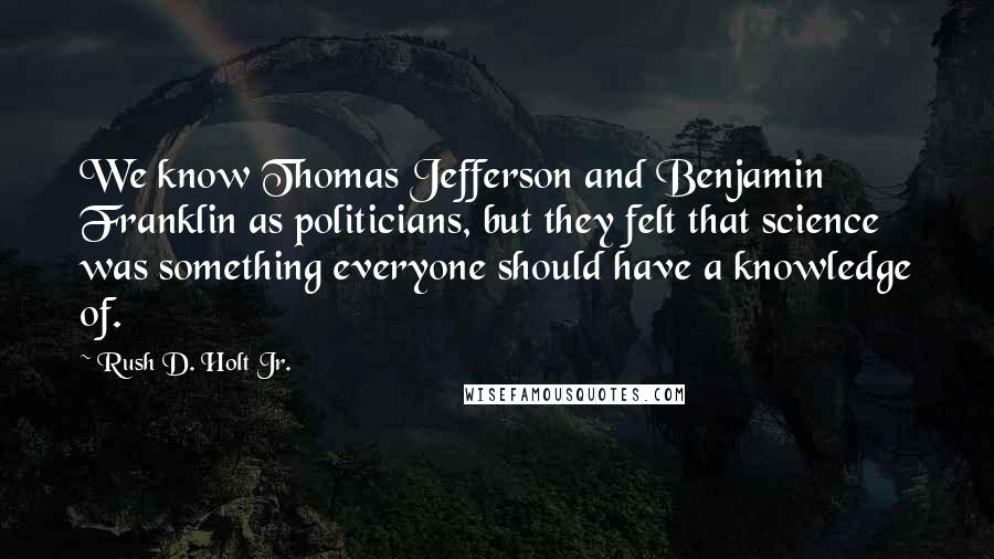 Rush D. Holt Jr. quotes: We know Thomas Jefferson and Benjamin Franklin as politicians, but they felt that science was something everyone should have a knowledge of.