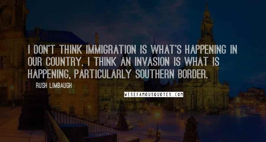 Rush Limbaugh quotes: I don't think immigration is what's happening in our country. I think an invasion is what is happening, particularly southern border.