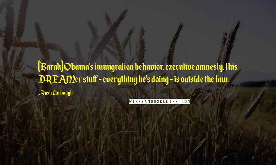 Rush Limbaugh quotes: [Barak] Obama's immigration behavior, executive amnesty, this DREAMer stuff - everything he's doing - is outside the law.