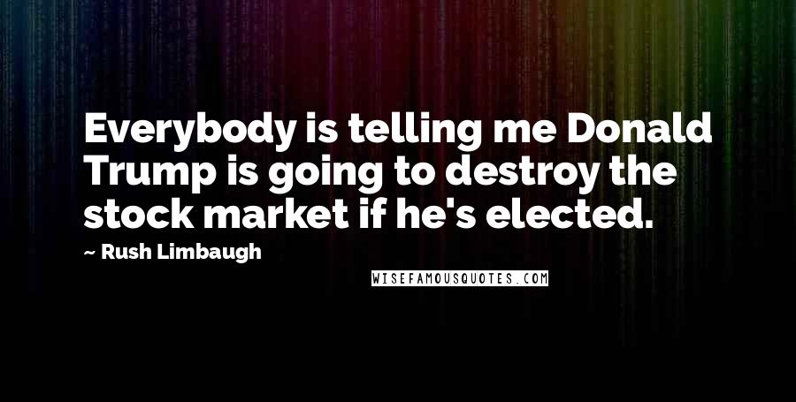 Rush Limbaugh quotes: Everybody is telling me Donald Trump is going to destroy the stock market if he's elected.