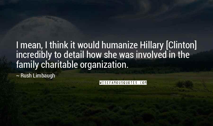 Rush Limbaugh quotes: I mean, I think it would humanize Hillary [Clinton] incredibly to detail how she was involved in the family charitable organization.