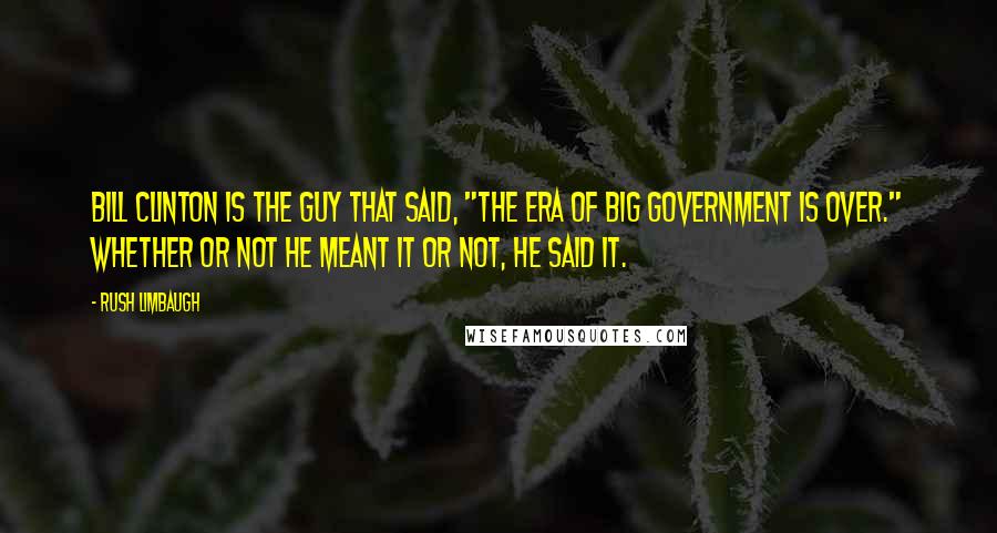 Rush Limbaugh quotes: Bill Clinton is the guy that said, "The era of Big Government is over." Whether or not he meant it or not, he said it.