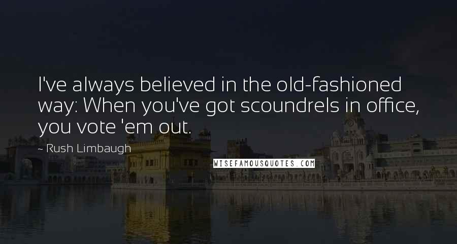 Rush Limbaugh quotes: I've always believed in the old-fashioned way: When you've got scoundrels in office, you vote 'em out.