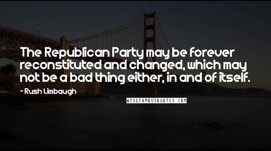 Rush Limbaugh quotes: The Republican Party may be forever reconstituted and changed, which may not be a bad thing either, in and of itself.