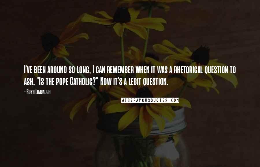 Rush Limbaugh quotes: I've been around so long, I can remember when it was a rhetorical question to ask, "Is the pope Catholic?" Now it's a legit question.
