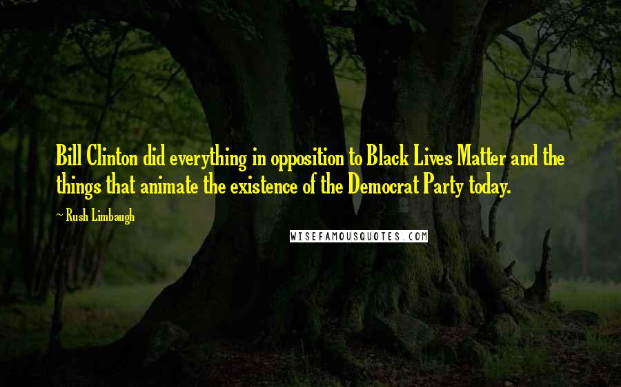 Rush Limbaugh quotes: Bill Clinton did everything in opposition to Black Lives Matter and the things that animate the existence of the Democrat Party today.