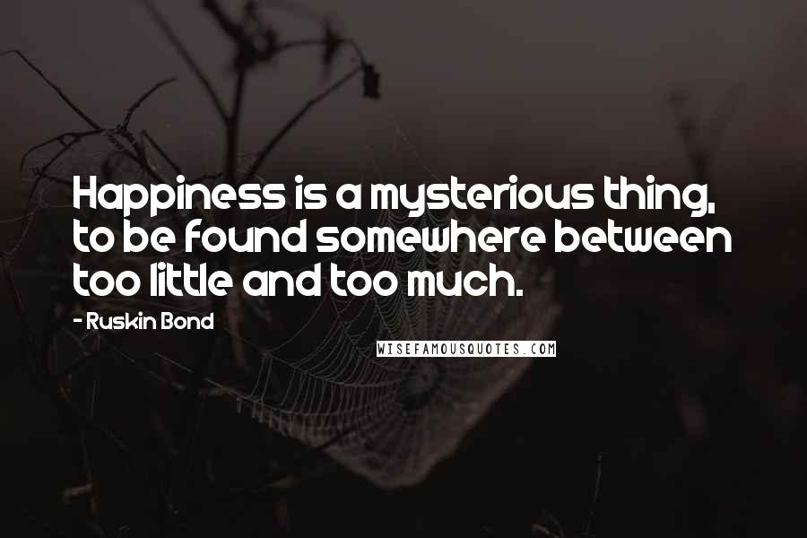 Ruskin Bond quotes: Happiness is a mysterious thing, to be found somewhere between too little and too much.