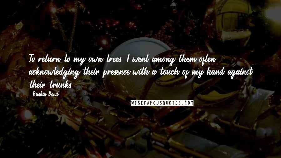 Ruskin Bond quotes: To return to my own trees, I went among them often, acknowledging their presence with a touch of my hand against their trunks. Ruskin Bond quotes: To return to my own trees, I went among them often, acknowledging their presence with a touch of my hand against their trunks.