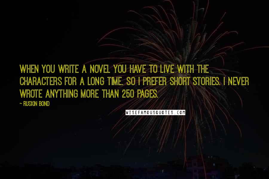 Ruskin Bond quotes: When you write a novel you have to live with the characters for a long time. So I prefer short stories. I never wrote anything more than 250 pages. Ruskin Bond quotes: When you write a novel you have to live with the characters for a long time. So I prefer short stories. I never wrote anything more than 250 pages.