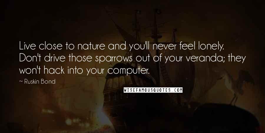 Ruskin Bond quotes: Live close to nature and you'll never feel lonely. Don't drive those sparrows out of your veranda; they won't hack into your computer.