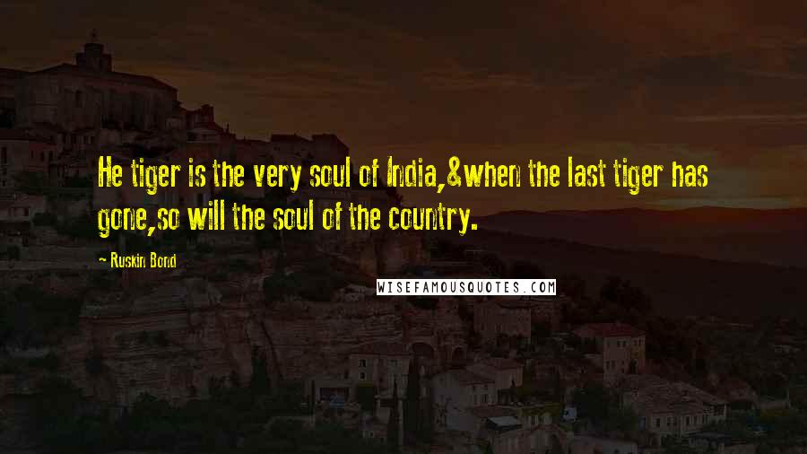 Ruskin Bond quotes: He tiger is the very soul of India,&when the last tiger has gone,so will the soul of the country. Ruskin Bond quotes: He tiger is the very soul of India,&when the last tiger has gone,so will the soul of the country.