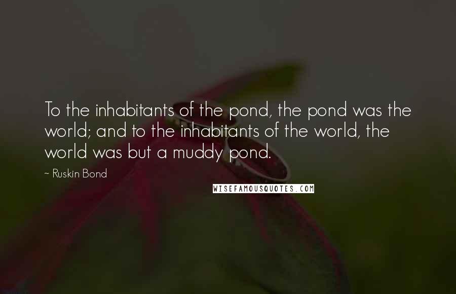 Ruskin Bond quotes: To the inhabitants of the pond, the pond was the world; and to the inhabitants of the world, the world was but a muddy pond.