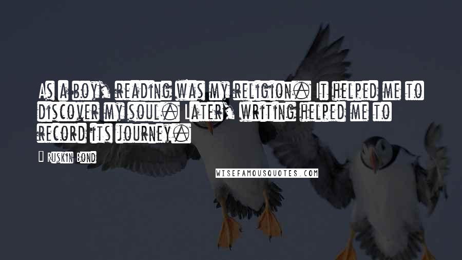 Ruskin Bond quotes: As a boy, reading was my religion. It helped me to discover my soul. Later, writing helped me to record its journey.