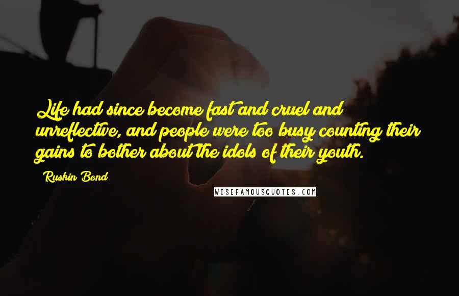 Ruskin Bond quotes: Life had since become fast and cruel and unreflective, and people were too busy counting their gains to bother about the idols of their youth. Ruskin Bond quotes: Life had since become fast and cruel and unreflective, and people were too busy counting their gains to bother about the idols of their youth.