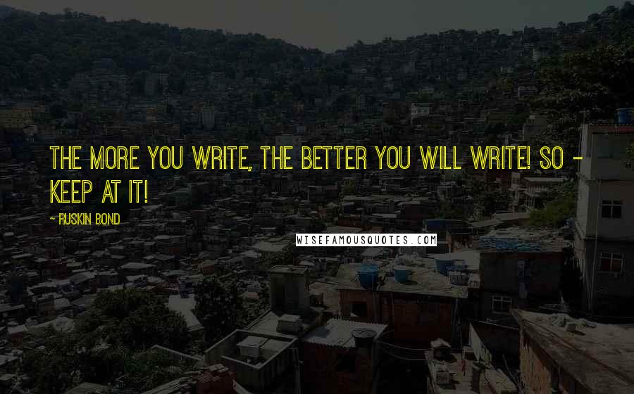 Ruskin Bond quotes: The more you write, the better you will write! So - keep at it! Ruskin Bond quotes: The more you write, the better you will write! So - keep at it!