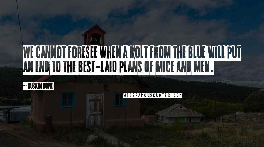 Ruskin Bond quotes: We cannot foresee when a bolt from the blue will put an end to the best-laid plans of mice and men. Ruskin Bond quotes: We cannot foresee when a bolt from the blue will put an end to the best-laid plans of mice and men.