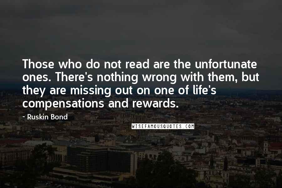 Ruskin Bond quotes: Those who do not read are the unfortunate ones. There's nothing wrong with them, but they are missing out on one of life's compensations and rewards.