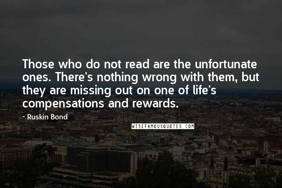 Ruskin Bond quotes: Those who do not read are the unfortunate ones. There's nothing wrong with them, but they are missing out on one of life's compensations and rewards. Ruskin Bond quotes: Those who do not read are the unfortunate ones. There's nothing wrong with them, but they are missing out on one of life's compensations and rewards.