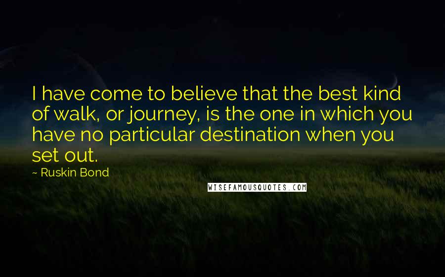 Ruskin Bond quotes: I have come to believe that the best kind of walk, or journey, is the one in which you have no particular destination when you set out. Ruskin Bond quotes: I have come to believe that the best kind of walk, or journey, is the one in which you have no particular destination when you set out.