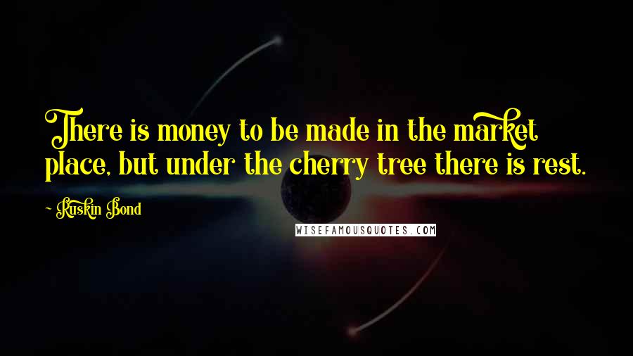 Ruskin Bond quotes: There is money to be made in the market place, but under the cherry tree there is rest.