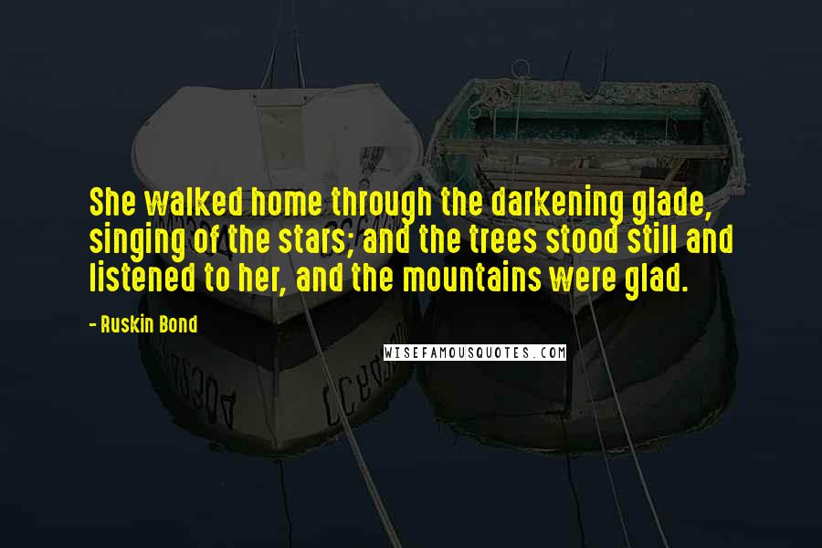Ruskin Bond quotes: She walked home through the darkening glade, singing of the stars; and the trees stood still and listened to her, and the mountains were glad.
