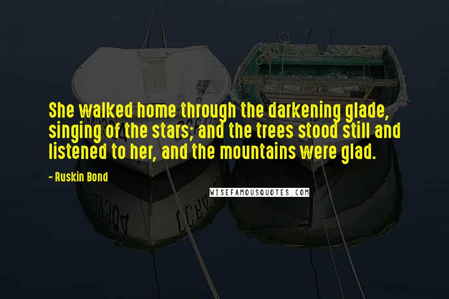Ruskin Bond quotes: She walked home through the darkening glade, singing of the stars; and the trees stood still and listened to her, and the mountains were glad. Ruskin Bond quotes: She walked home through the darkening glade, singing of the stars; and the trees stood still and listened to her, and the mountains were glad.