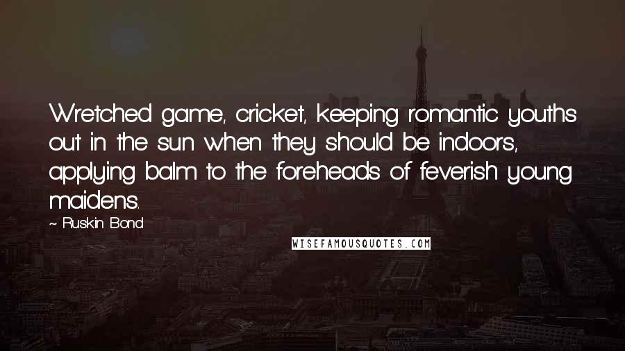 Ruskin Bond quotes: Wretched game, cricket, keeping romantic youths out in the sun when they should be indoors, applying balm to the foreheads of feverish young maidens. Ruskin Bond quotes: Wretched game, cricket, keeping romantic youths out in the sun when they should be indoors, applying balm to the foreheads of feverish young maidens.