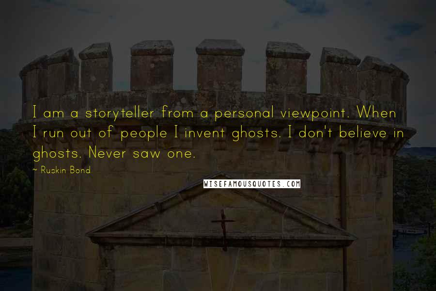 Ruskin Bond quotes: I am a storyteller from a personal viewpoint. When I run out of people I invent ghosts. I don't believe in ghosts. Never saw one.