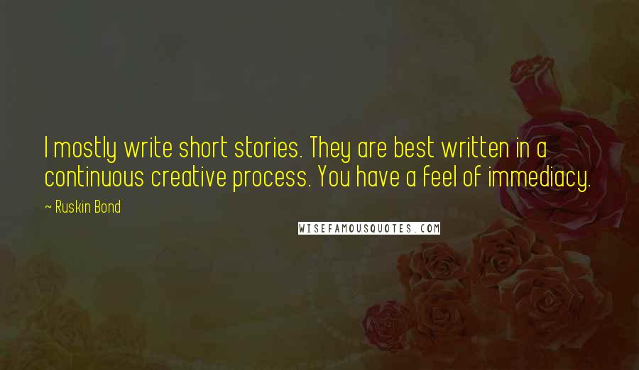 Ruskin Bond quotes: I mostly write short stories. They are best written in a continuous creative process. You have a feel of immediacy. Ruskin Bond quotes: I mostly write short stories. They are best written in a continuous creative process. You have a feel of immediacy.