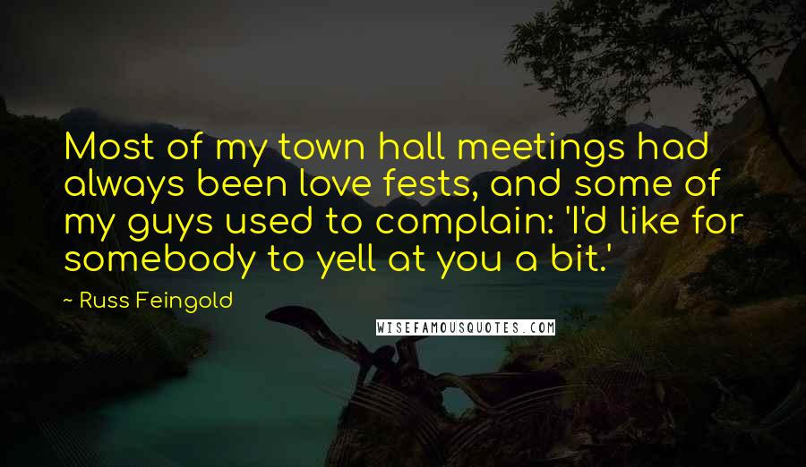 Russ Feingold quotes: Most of my town hall meetings had always been love fests, and some of my guys used to complain: 'I'd like for somebody to yell at you a bit.'