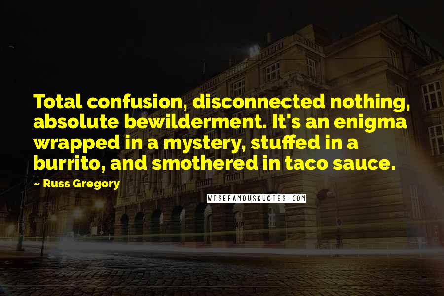 Russ Gregory quotes: Total confusion, disconnected nothing, absolute bewilderment. It's an enigma wrapped in a mystery, stuffed in a burrito, and smothered in taco sauce.