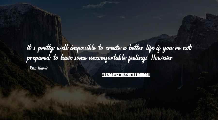Russ Harris quotes: it's pretty well impossible to create a better life if you're not prepared to have some uncomfortable feelings. However, Russ Harris quotes: it's pretty well impossible to create a better life if you're not prepared to have some uncomfortable feelings. However,