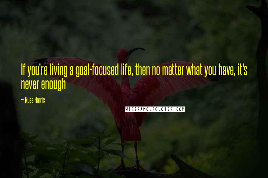 Russ Harris quotes: If you're living a goal-focused life, then no matter what you have, it's never enough