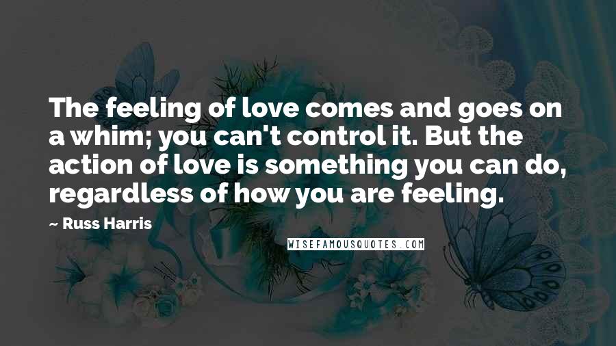 Russ Harris quotes: The feeling of love comes and goes on a whim; you can't control it. But the action of love is something you can do, regardless of how you are feeling.