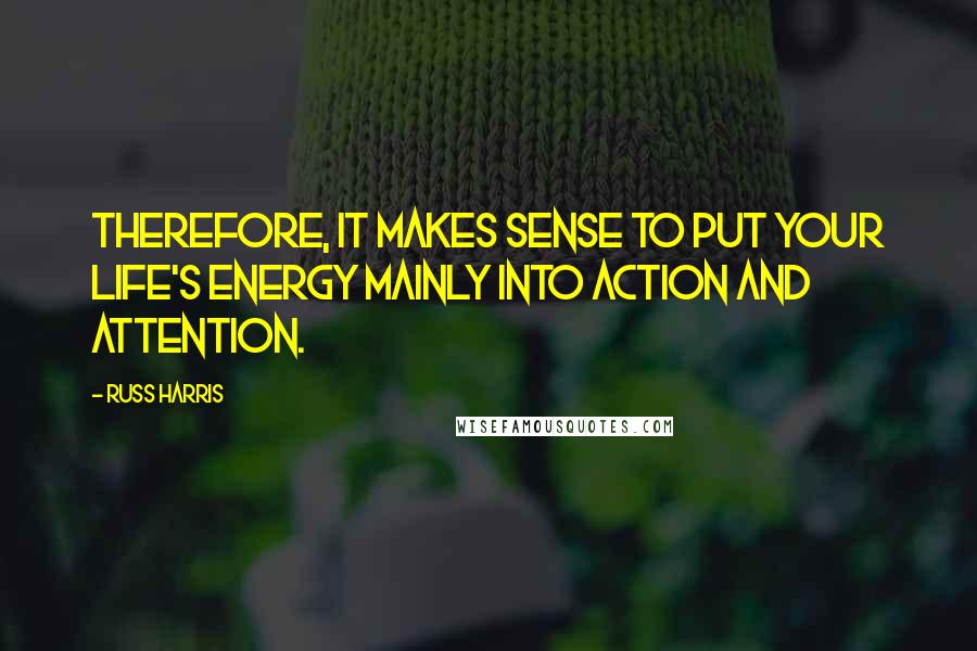 Russ Harris quotes: Therefore, it makes sense to put your life's energy mainly into action and attention.