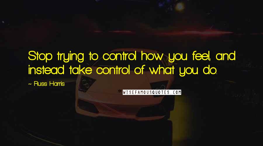 Russ Harris quotes: Stop trying to control how you feel, and instead take control of what you do.